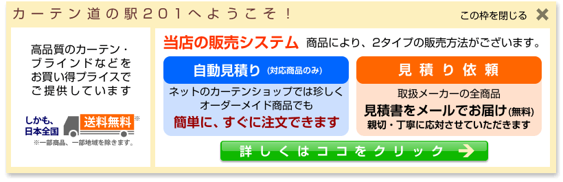 カーテン道の駅201へようこそ。当店は高品質のカーテン・ブラインドを激安・お買い得プライスで提供しています。しかも、日本全国送料無料。当店の販売システムは商品により2タイプあります。自動見積対応商品なら、ネットのカーテンショップでは珍しく、オーダーメイドの商品も簡単に、すぐに注文できます、見積依頼対応商品はお客様の元に無料で見積書をお送りいたします。