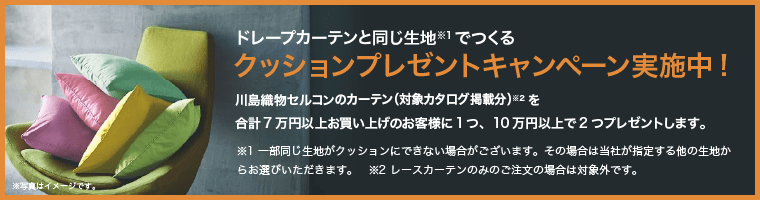 ドレープカーテンと同じ生地※1でつくるクッションプレゼントキャンペーン実施中!川島織物セルコンのカーテン（対象カタログ掲載分）※2を合計7万円以上お買い上げのお客様に1つ、10万円以上で2つプレゼントします。※1 一部同じ生地がクッションにできない場合がございます。その場合は当社が指定する他の生地からお選びいただきます。　※2 レースカーテンのみのご注文の場合は対象外です。