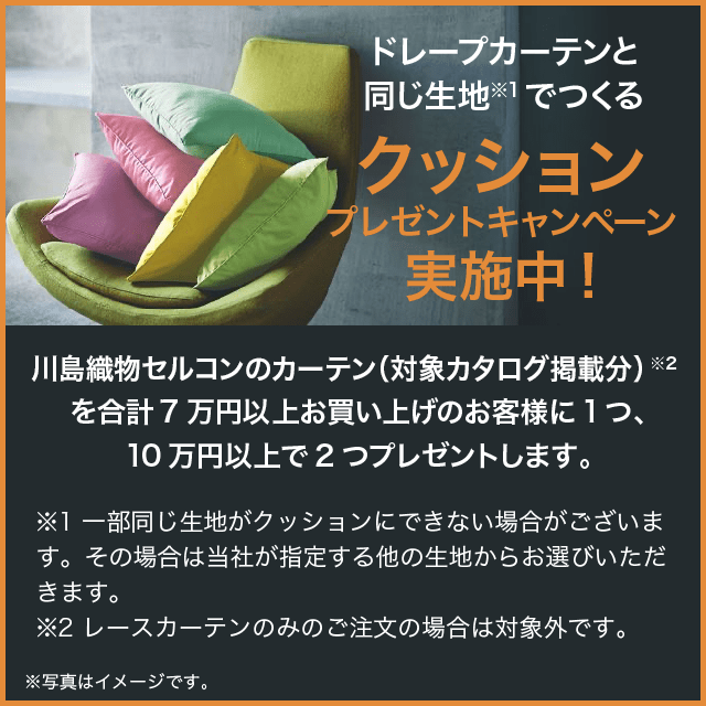 ドレープカーテンと同じ生地※1でつくるクッションプレゼントキャンペーン実施中!川島織物セルコンのカーテン（対象カタログ掲載分）※2を合計7万円以上お買い上げのお客様に1つ、10万円以上で2つプレゼントします。※1 一部同じ生地がクッションにできない場合がございます。その場合は当社が指定する他の生地からお選びいただきます。　※2 レースカーテンのみのご注文の場合は対象外です。